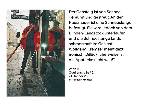 Wolfgang Kremser dokumentiert Barrieren im öffentlichen Raum. Links Foto eines Mannes, der mit einem Weißen Stock am Gehsteig geht. Hinter ihm sieht man das Schild einer Apotheke. Im Weg lehnt ihm eine Dachlawinen-Stange. Rechts Text: "Der Gehsteig ist von Schnee geräumt und gestreut. An der Hausmauer ist eine Schneestange befestigt. Sie wird jedoch von dem Blinden-Langstock unterlaufen, und die Schneestange landet schmerzhaft im Gesicht! Wolfgang Kremser meint dazu ironisch: "Glücklicherweise ist die Apotheke nicht weit!" Wien 10., Quellenstraße 45, 21. Jänner 2000, © Wolfgang Kremser"
